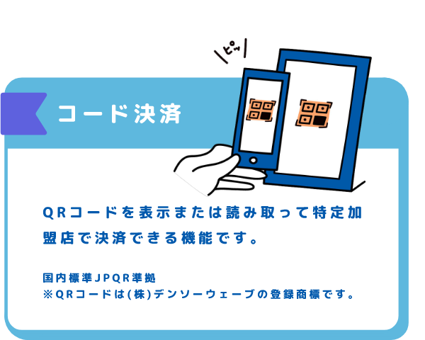 コード決済 QRコードを表示または読み取って特定加盟店で決済できる機能です。国内標準JPQR準拠※QRコードは(株)デンソーウェーブの登録商標です。