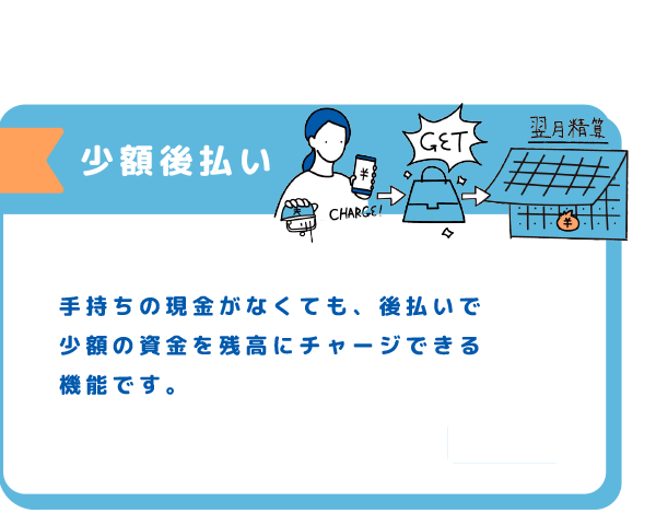 少額後払い 手持ちの現金がなくても、後払いで少額の資金を残高にチャージできる機能です。